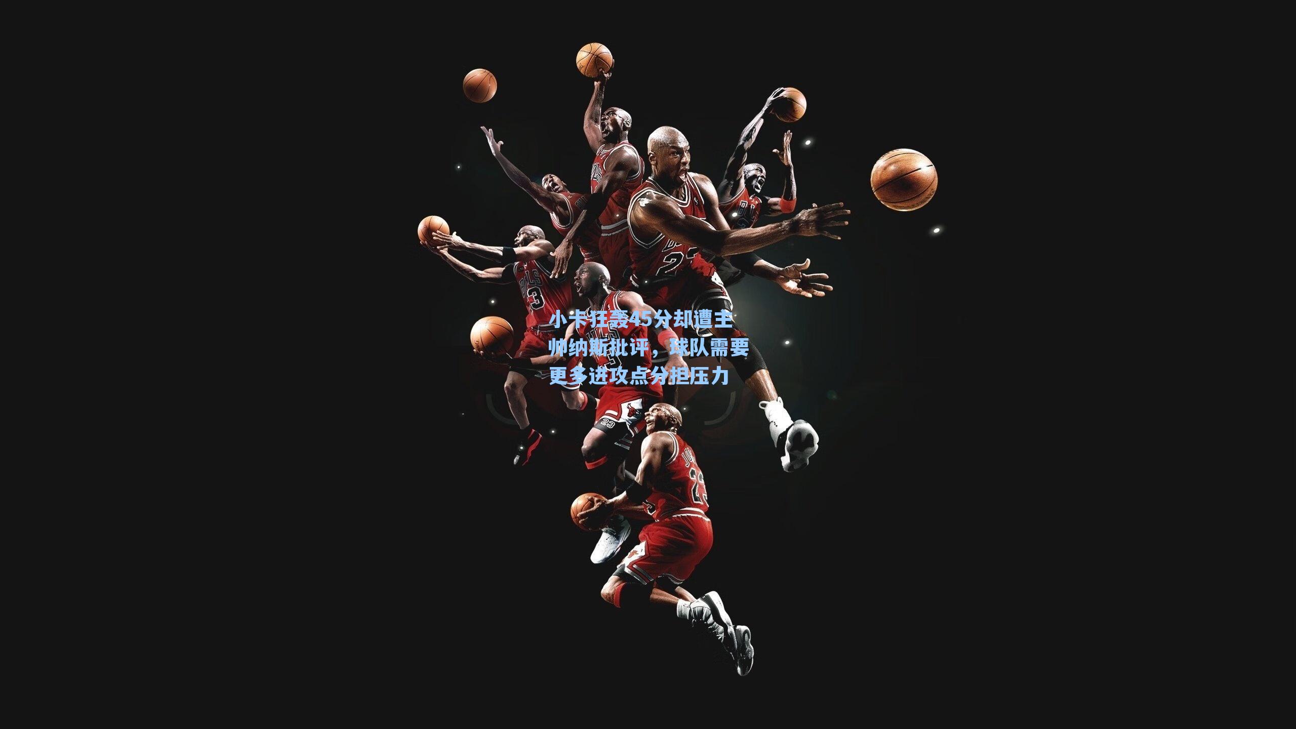 小卡狂轰45分却遭主帅纳斯批评，球队需要更多进攻点分担压力